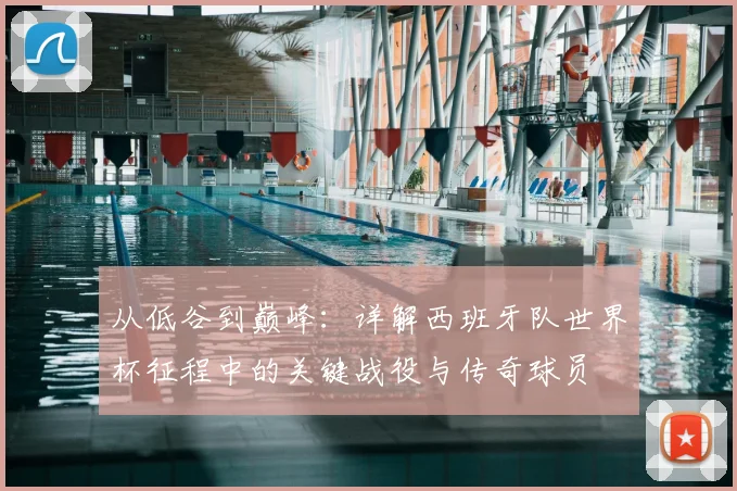 从低谷到巅峰：详解西班牙队世界杯征程中的关键战役与传奇球员