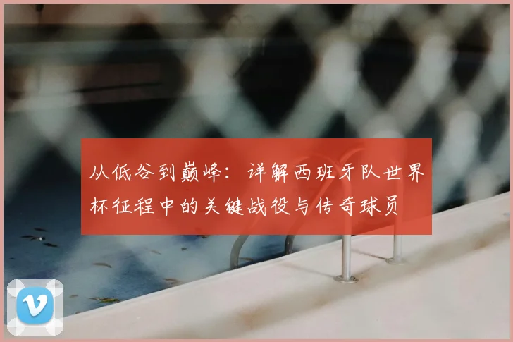 从低谷到巅峰:详解西班牙队世界杯征程中的关键战役与传奇球员