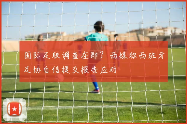 国际足联调查在即？西媒称西班牙足协自信提交报告应对
