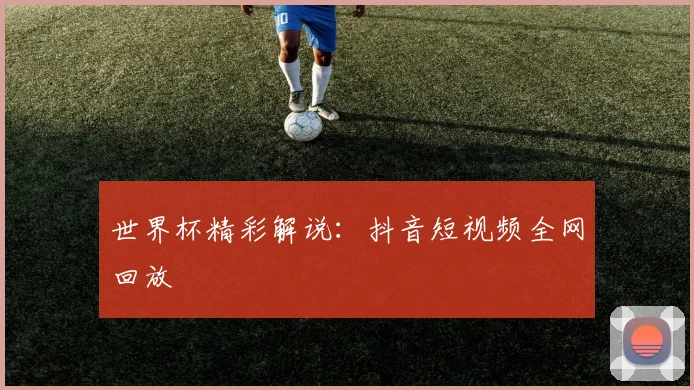 世界杯精彩解说:抖音短视频全网回放
