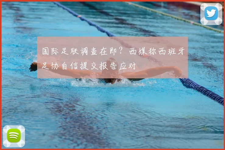 国际足联调查在即？西媒称西班牙足协自信提交报告应对