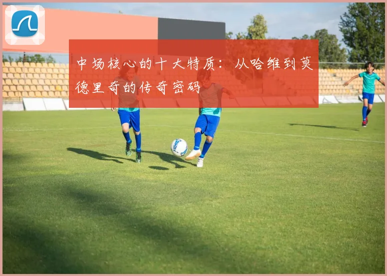 中场核心的十大特质:从哈维到莫德里奇的传奇密码