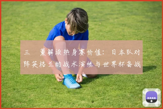 三笘薰解读热身赛价值：日本队对阵英格兰的战术演练与世界杯备战关键