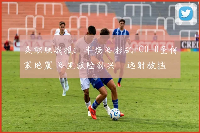 美职联战报：半场洛杉矶FC0-0圣何塞地震 洛里救险孙兴慜远射被挡