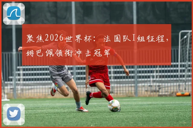 聚焦2026世界杯:法国队I组征程,姆巴佩领衔冲击冠军
