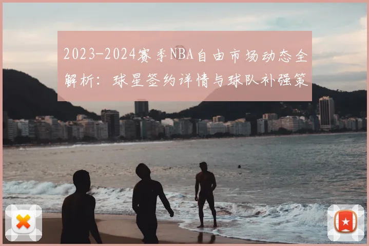2023-2024赛季NBA自由市场动态全解析:球星签约详情与球队补强策略深度追踪